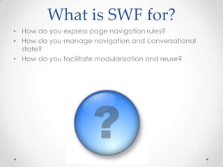 What is SWF for?
• How do you express page navigation rules?
• How do you manage navigation and conversational
  state?
• How do you facilitate modularization and reuse?
 