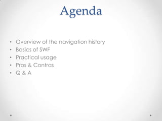 Agenda

•   Overview of the navigation history
•   Basics of SWF
•   Practical usage
•   Pros & Contras
•   Q&A
 