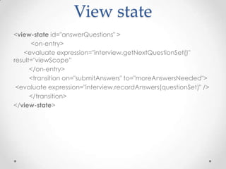 View state
<view-state id="answerQuestions" >
      <on-entry>
   <evaluate expression="interview.getNextQuestionSet()"
result="viewScope”
      </on-entry>
      <transition on="submitAnswers" to="moreAnswersNeeded">
 <evaluate expression="interview.recordAnswers(questionSet)" />
      </transition>
</view-state>
 
