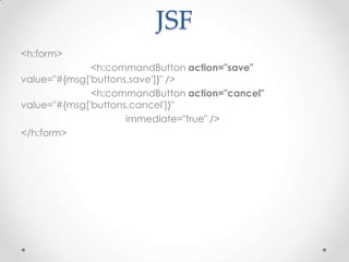 JSF
<h:form>
              <h:commandButton action="save"
value="#{msg['buttons.save']}" />
              <h:commandButton action="cancel"
value="#{msg['buttons.cancel']}"
                     immediate="true" />
</h:form>
 