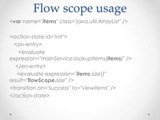 Flow scope usage
<var name="items" class="java.util.ArrayList" />

<action-state id="init">
  <on-entry>
    <evaluate
expression="mainService.lookupItems(items)" />
   </on-entry>
   <evaluate expression="items.size()"
result="flowScope.size" />
<transition on="success" to="viewitems" />
</action-state>
 