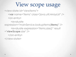 View scope usage
<view-state id="viewitems">
   <var name="items" class="java.util.ArrayList" />
   <on-entry>
     <evaluate
expression="mainService.lookupItems(items)" />
     <evaluate expression="items.size()“ result
="viewScope.size" />
   </on-entry>
</view-state>
 