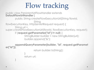 Flow tracking
public class PersistentUrlFlowHandler extends
DefaultFlowUrlHandler {
       public String createFlowExecutionUrl(String flowId,
                        String
flowExecutionKey, HttpServletRequest request) {
       String url =
super.createFlowExecutionUrl(flowId, flowExecutionKey, request);
       if (request.getParameter("id") != null) {
               StringBuilder builder = new StringBuilder(url);
               builder.append("&");

         appendQueryParameter(builder, "id", request.getParamet
er("id"));
                       return builder.toString();
               }
               return url;
         }
 