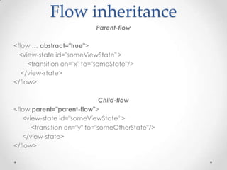 Flow inheritance
                           Parent-flow

<flow … abstract="true">
  <view-state id="someViewState" >
     <transition on="x" to="someState"/>
   </view-state>
</flow>

                              Child-flow
<flow parent="parent-flow">
   <view-state id="someViewState" >
      <transition on="y" to="someOtherState"/>
   </view-state>
</flow>
 