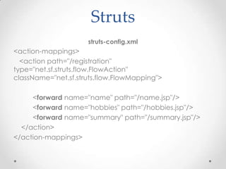 Struts
                     struts-config.xml
<action-mappings>
  <action path="/registration"
type="net.sf.struts.flow.FlowAction"
className="net.sf.struts.flow.FlowMapping">

     <forward name="name" path="/name.jsp"/>
     <forward name="hobbies" path="/hobbies.jsp"/>
     <forward name="summary" path="/summary.jsp"/>
  </action>
</action-mappings>
 
