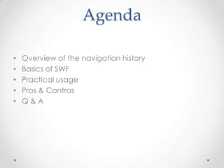 Agenda

•   Overview of the navigation history
•   Basics of SWF
•   Practical usage
•   Pros & Contras
•   Q&A
 