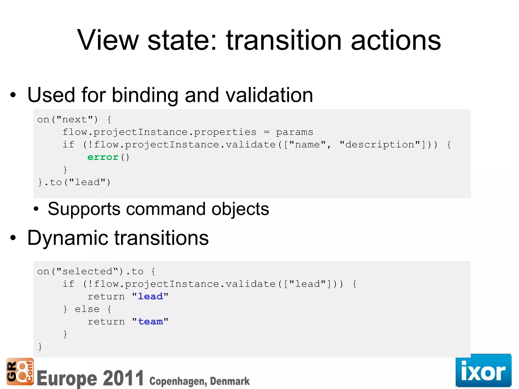 View state: transition actions
• Used for binding and validation
   on("next") {
       flow.projectInstance.properties = params
       if (!flow.projectInstance.validate(["name", "description"])) {
           error()
       }
   }.to("lead")

  • Supports command objects
• Dynamic transitions
   on("selected“).to {
       if (!flow.projectInstance.validate(["lead"])) {
           return "lead"
       } else {
           return "team"
       }
   }
 