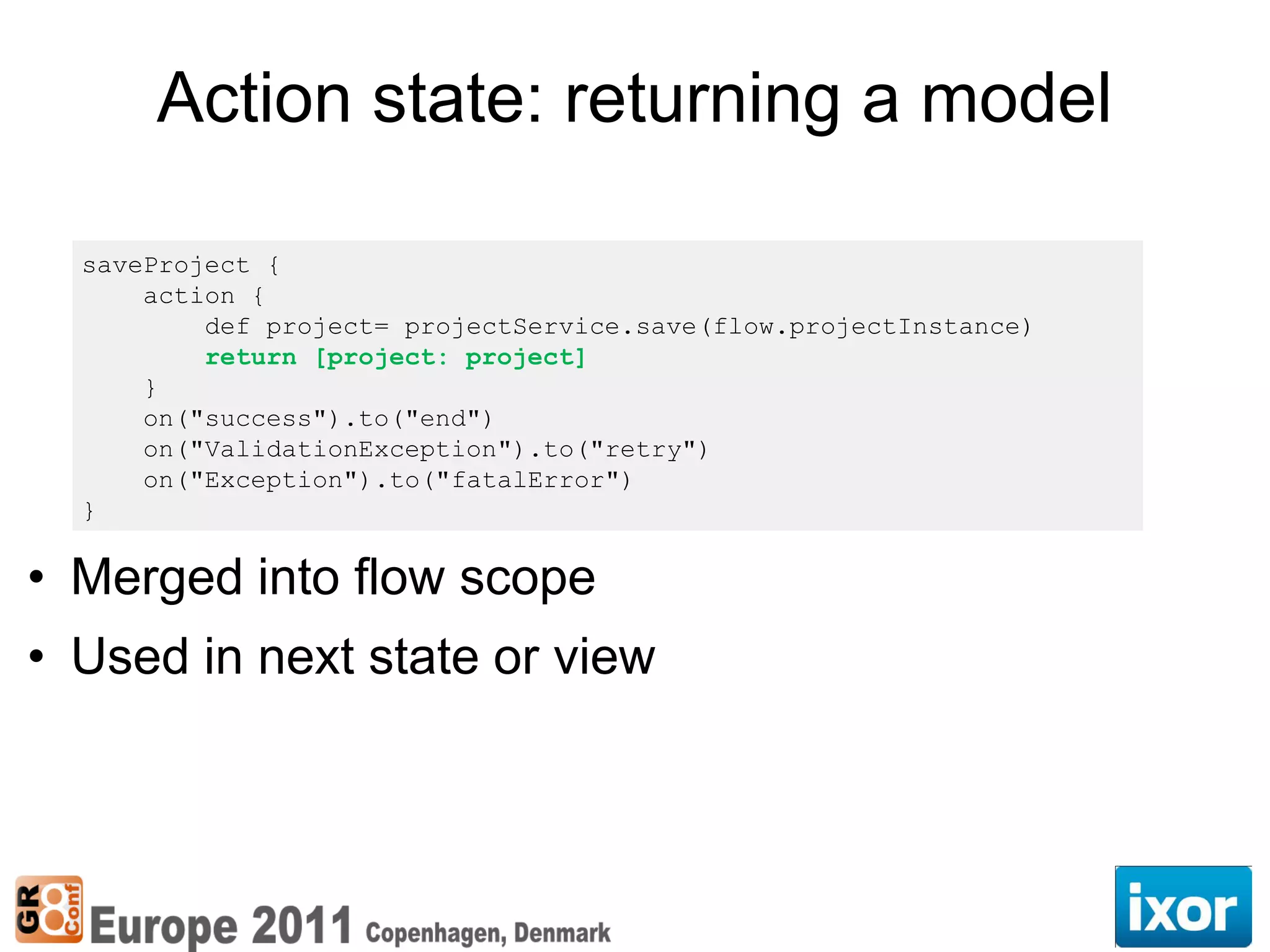 Action state: returning a model

  saveProject {
      action {
          def project= projectService.save(flow.projectInstance)
          return [project: project]
      }
      on("success").to("end")
      on("ValidationException").to("retry")
      on("Exception").to("fatalError")
  }

• Merged into flow scope
• Used in next state or view
 