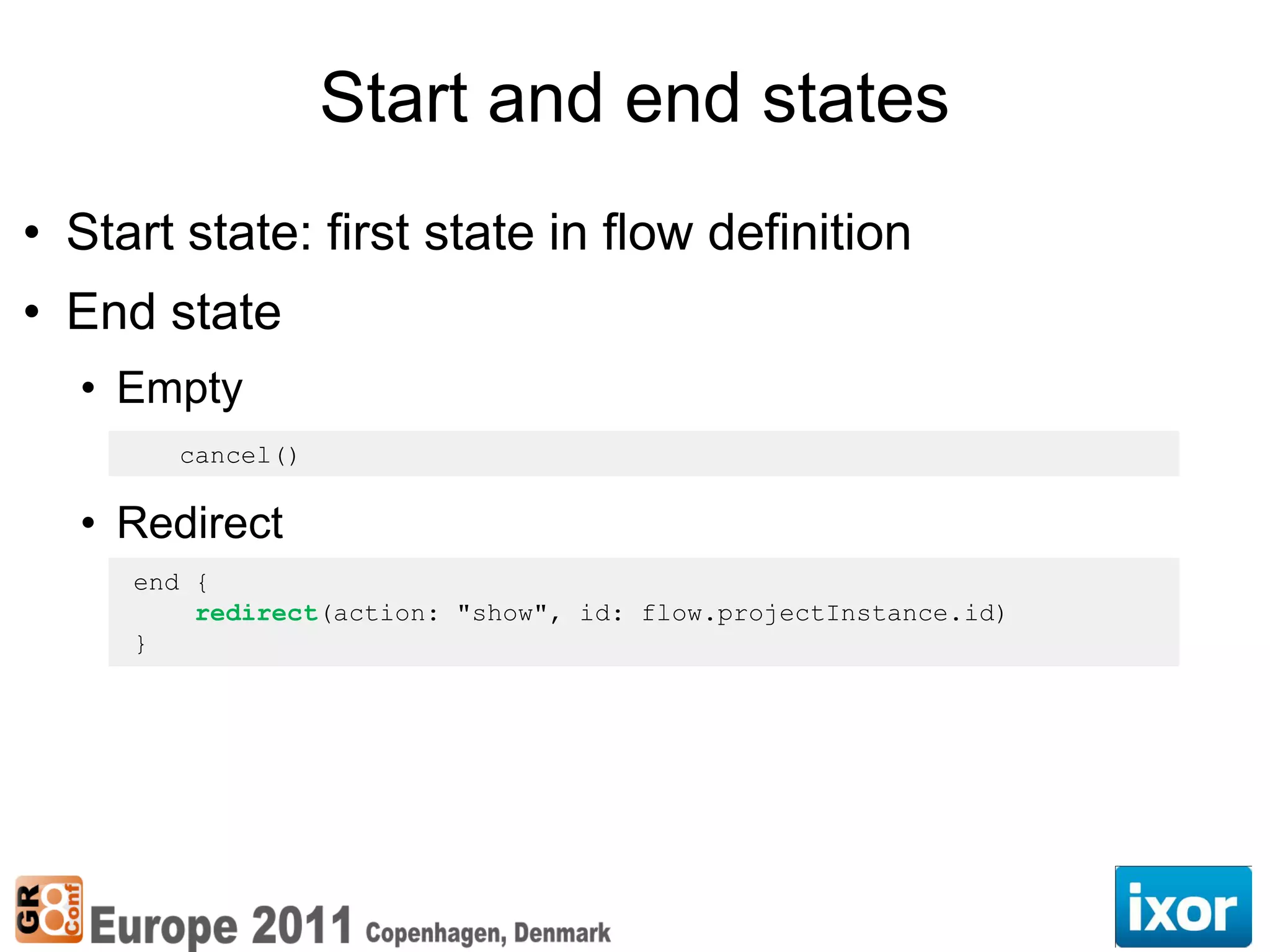 Start and end states
• Start state: first state in flow definition
• End state
  • Empty
       cancel()

  • Redirect
     end {
         redirect(action: "show", id: flow.projectInstance.id)
     }
 