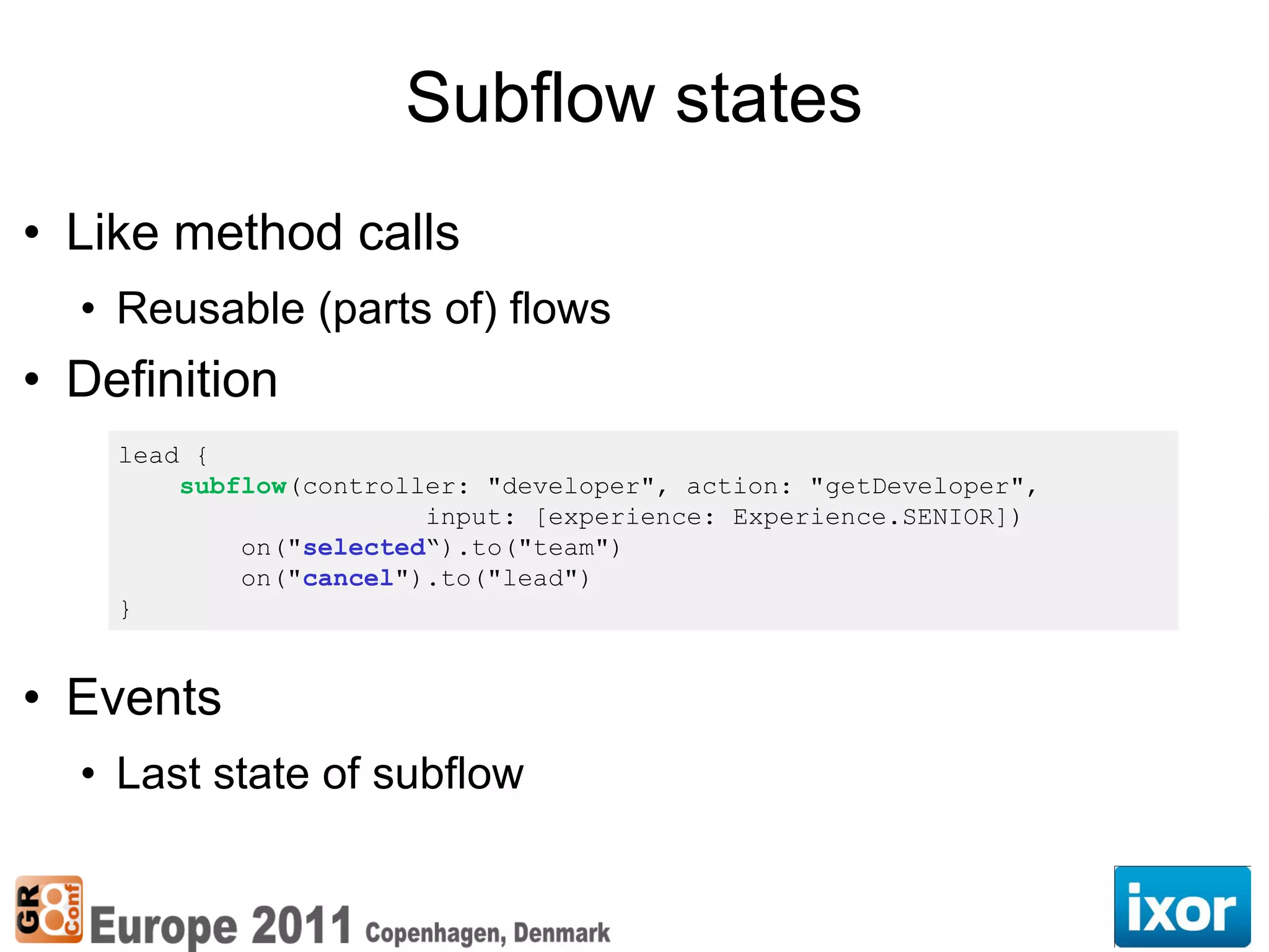 Subflow states
• Like method calls
  • Reusable (parts of) flows
• Definition
    lead {
        subflow(controller: "developer", action: "getDeveloper",
                        input: [experience: Experience.SENIOR])
            on("selected“).to("team")
            on("cancel").to("lead")
    }


• Events
  • Last state of subflow
 