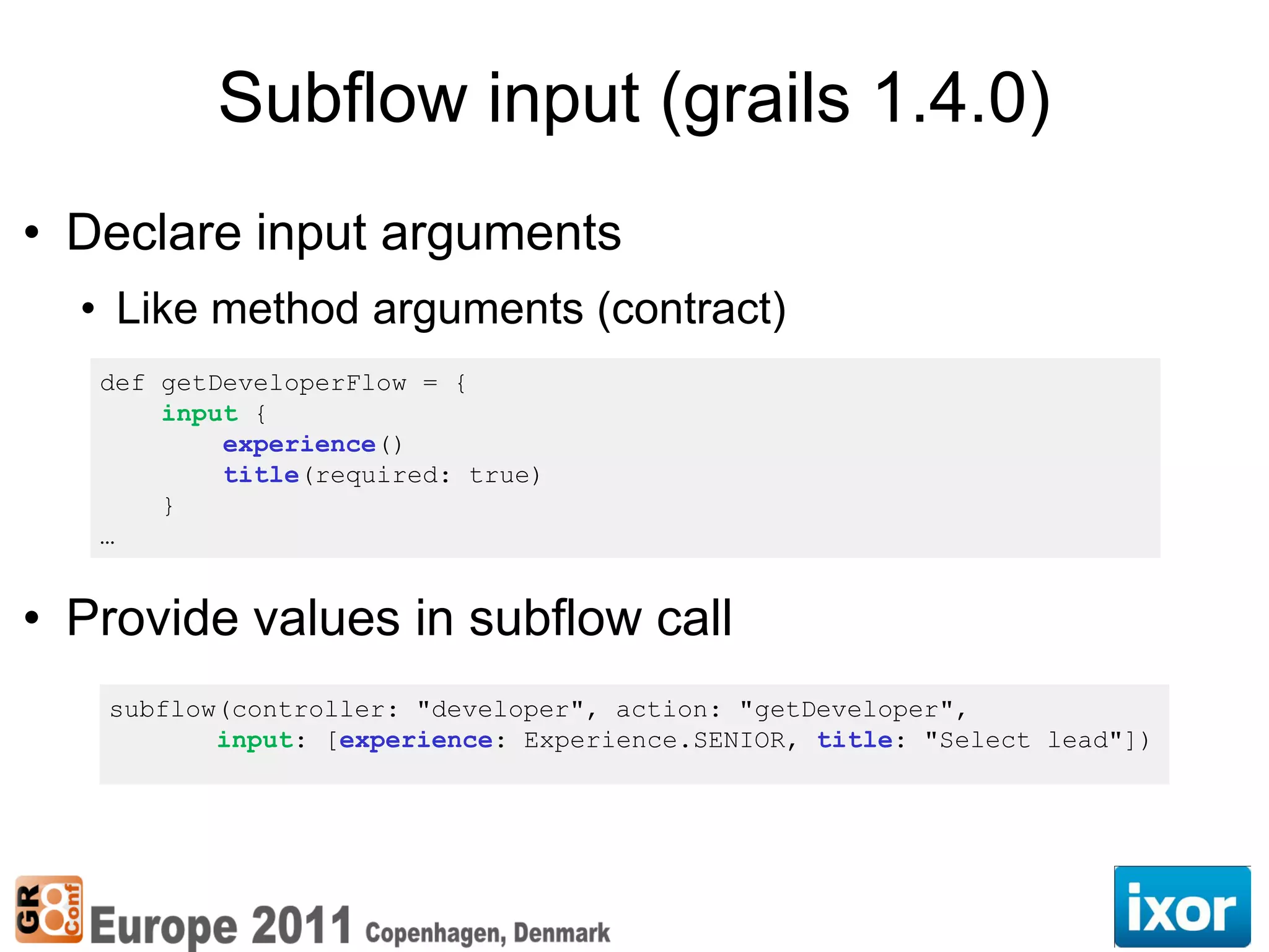 Subflow input (grails 1.4.0)
• Declare input arguments
  • Like method arguments (contract)
   def getDeveloperFlow = {
       input {
           experience()
           title(required: true)
       }
   …


• Provide values in subflow call
   subflow(controller: "developer", action: "getDeveloper",
          input: [experience: Experience.SENIOR, title: "Select lead"])
 