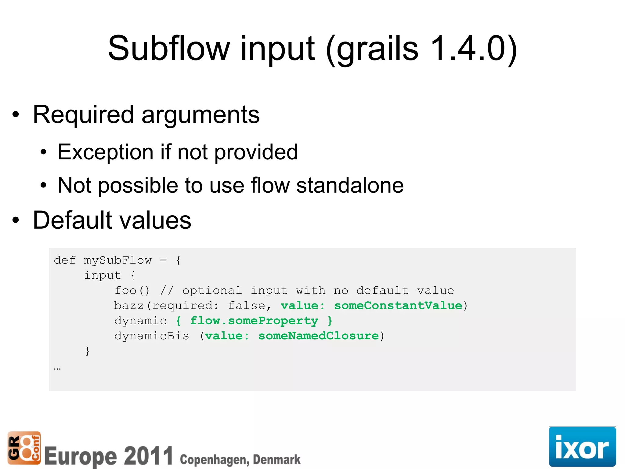 Subflow input (grails 1.4.0)
• Required arguments
  • Exception if not provided
  • Not possible to use flow standalone
• Default values
   def mySubFlow = {
       input {
           foo() // optional input with no default value
           bazz(required: false, value: someConstantValue)
           dynamic { flow.someProperty }
           dynamicBis (value: someNamedClosure)
       }
   …
 