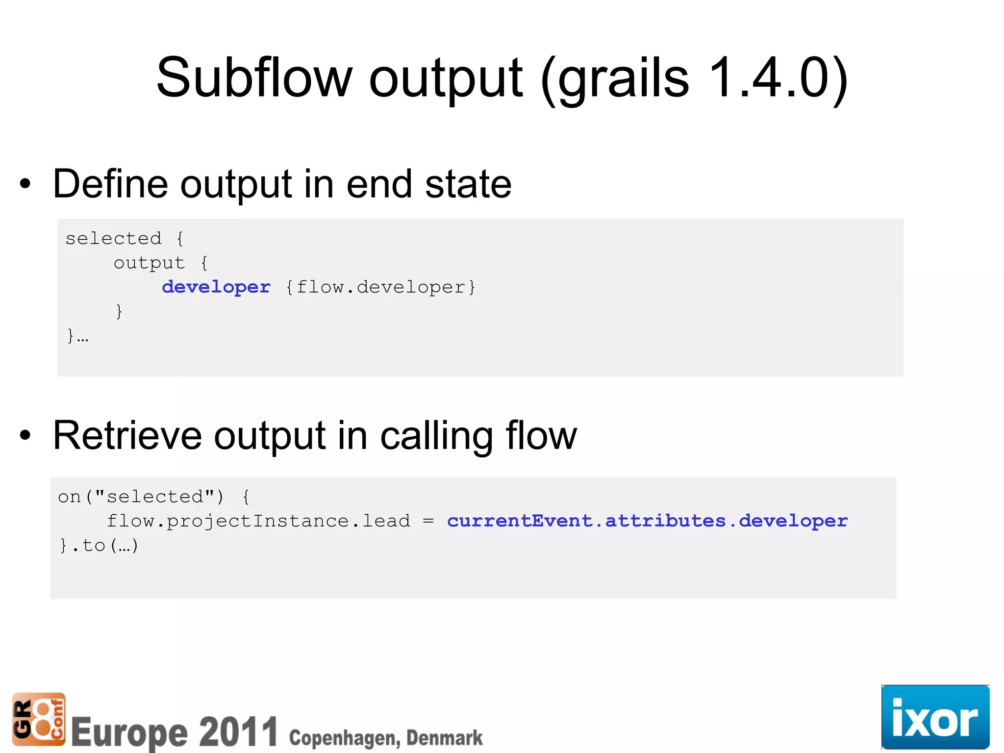 Subflow output (grails 1.4.0)
• Define output in end state
  selected {
      output {
          developer {flow.developer}
      }
  }…




• Retrieve output in calling flow
  on("selected") {
      flow.projectInstance.lead = currentEvent.attributes.developer
  }.to(…)
 
