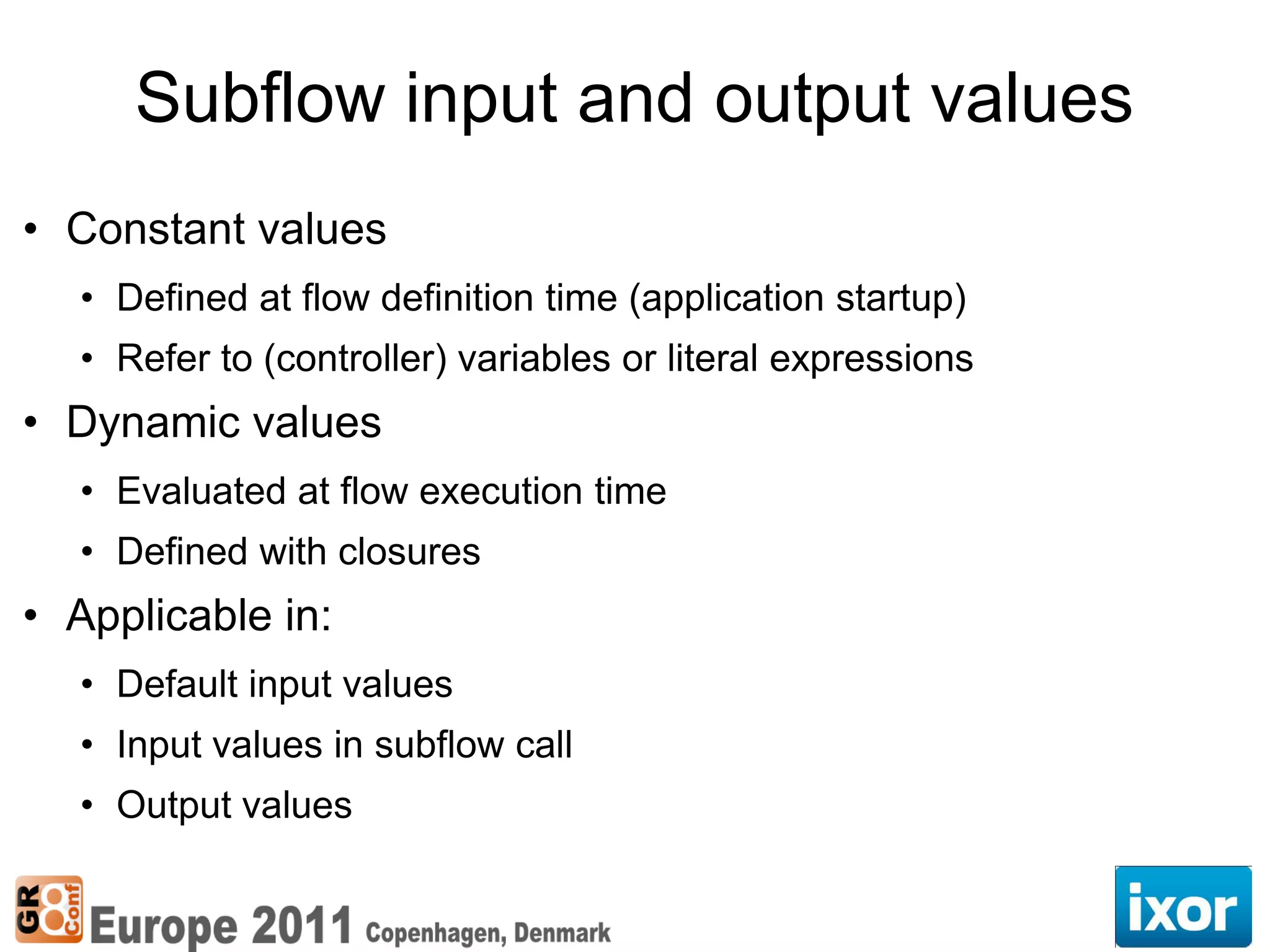 Subflow input and output values
• Constant values
  • Defined at flow definition time (application startup)
  • Refer to (controller) variables or literal expressions
• Dynamic values
  • Evaluated at flow execution time
  • Defined with closures
• Applicable in:
  • Default input values
  • Input values in subflow call
  • Output values
 