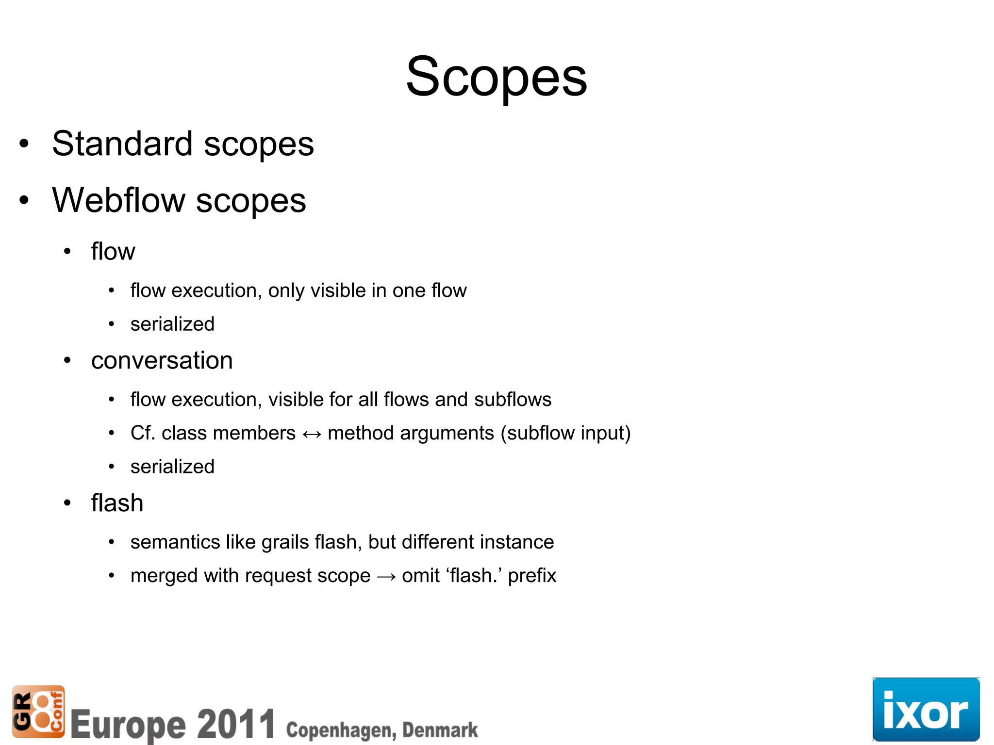 Scopes
• Standard scopes
• Webflow scopes
  • flow
     • flow execution, only visible in one flow
     • serialized
  • conversation
     • flow execution, visible for all flows and subflows
     • Cf. class members ↔ method arguments (subflow input)
     • serialized
  • flash
     • semantics like grails flash, but different instance
     • merged with request scope → omit ‘flash.’ prefix
 