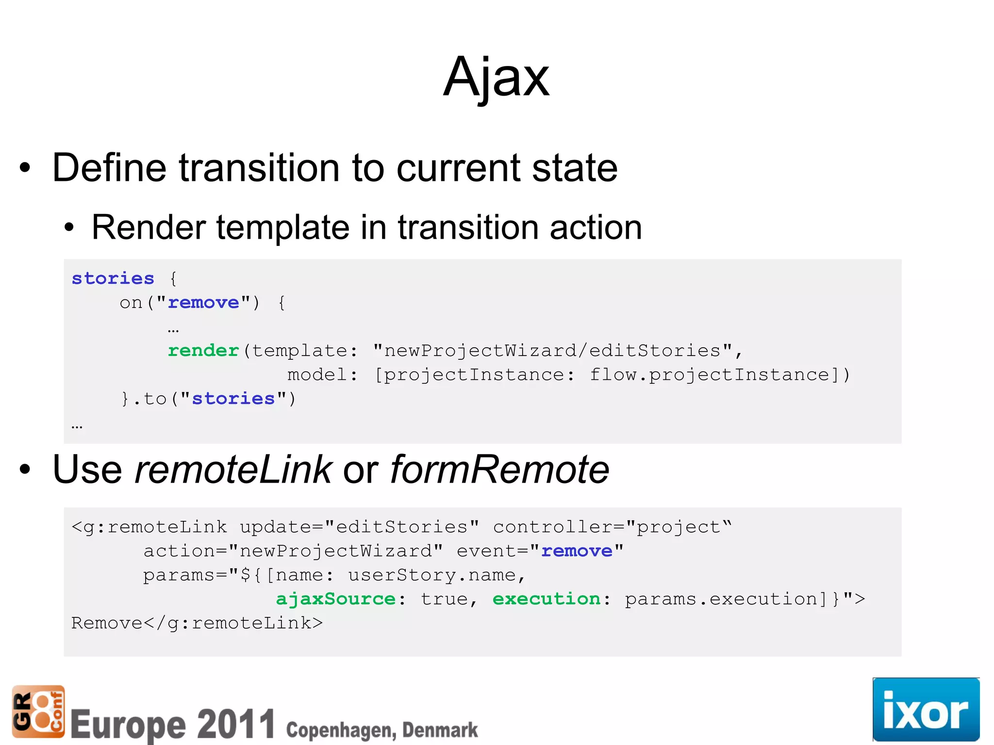 Ajax
• Define transition to current state
  • Render template in transition action
   stories {
       on("remove") {
           …
           render(template: "newProjectWizard/editStories",
                      model: [projectInstance: flow.projectInstance])
       }.to("stories")
   …

• Use remoteLink or formRemote
   <g:remoteLink update="editStories" controller="project“
         action="newProjectWizard" event="remove"
         params="${[name: userStory.name,
                    ajaxSource: true, execution: params.execution]}">
   Remove</g:remoteLink>
 
