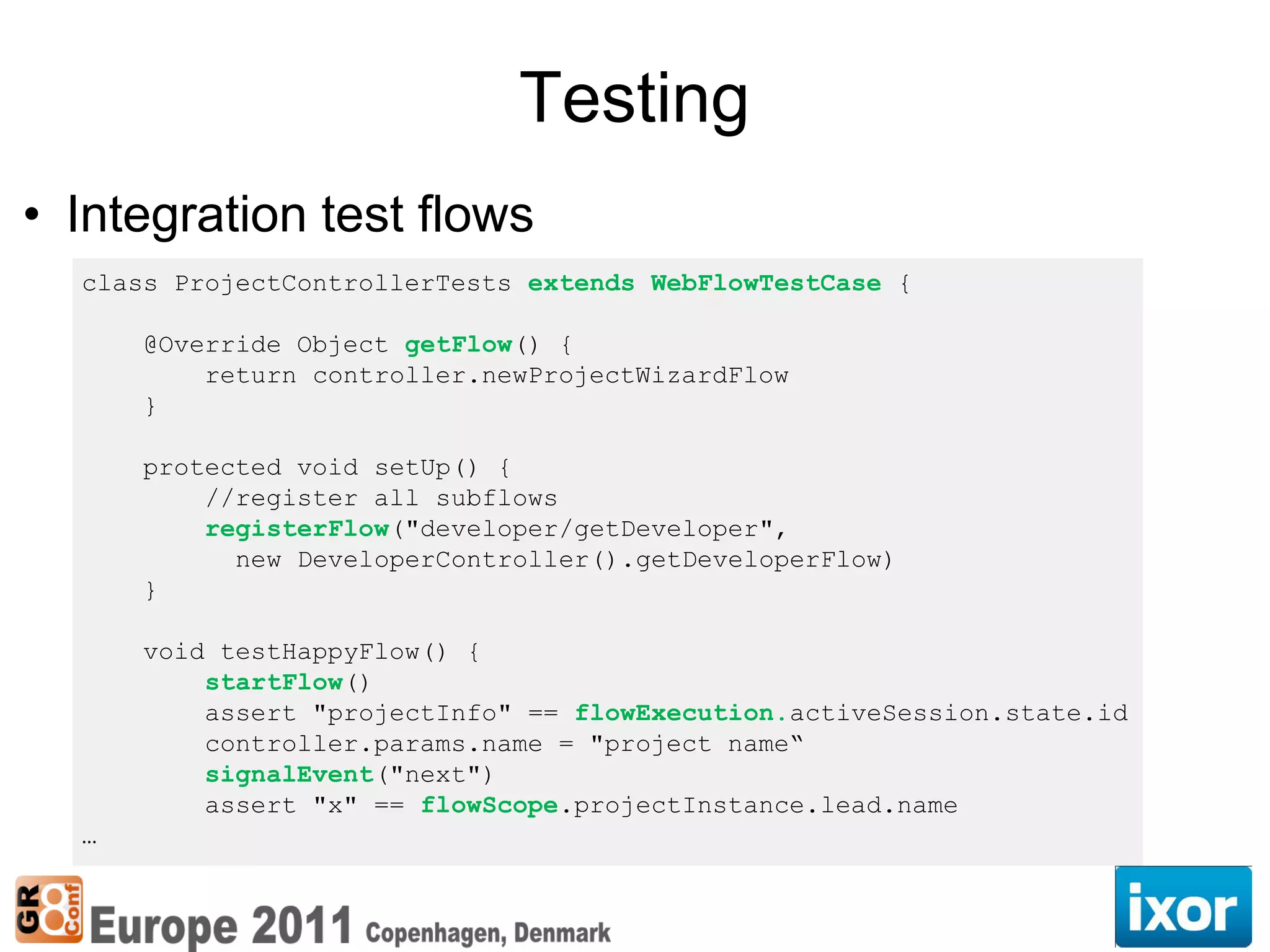Testing
• Integration test flows
  class ProjectControllerTests extends WebFlowTestCase {

      @Override Object getFlow() {
          return controller.newProjectWizardFlow
      }

      protected void setUp() {
          //register all subflows
          registerFlow("developer/getDeveloper",
            new DeveloperController().getDeveloperFlow)
      }

      void testHappyFlow() {
          startFlow()
          assert "projectInfo" == flowExecution.activeSession.state.id
          controller.params.name = "project name“
          signalEvent("next")
          assert "x" == flowScope.projectInstance.lead.name
  …
 