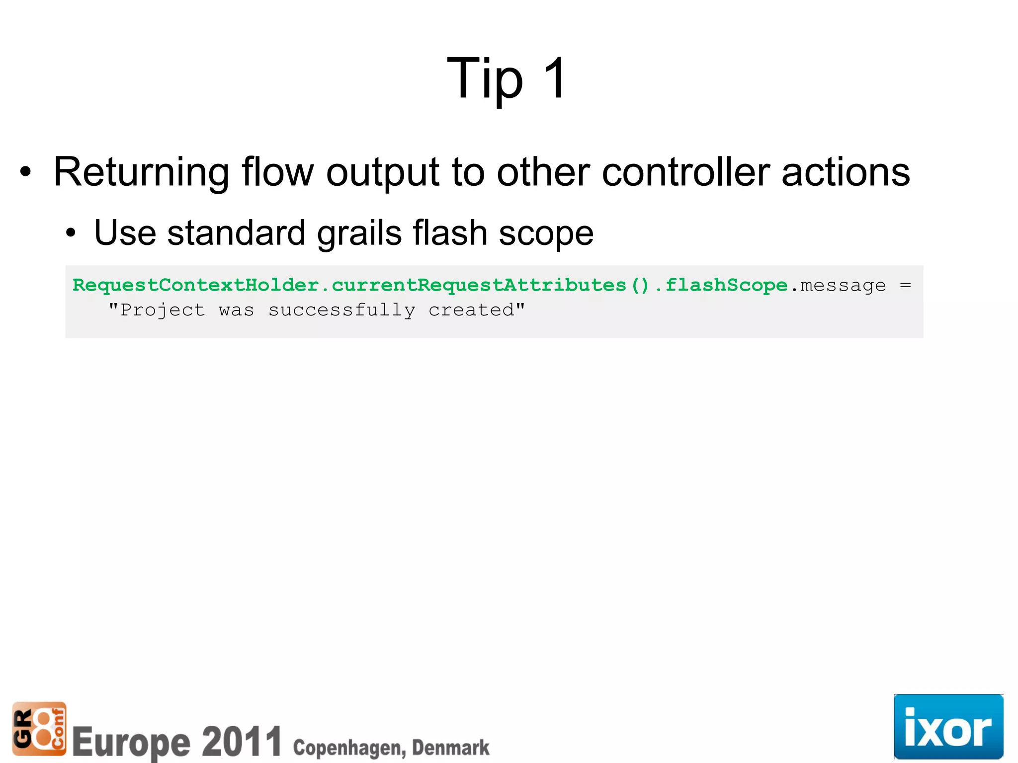 Tip 1
• Returning flow output to other controller actions
  • Use standard grails flash scope
   RequestContextHolder.currentRequestAttributes().flashScope.message =
      "Project was successfully created"
 