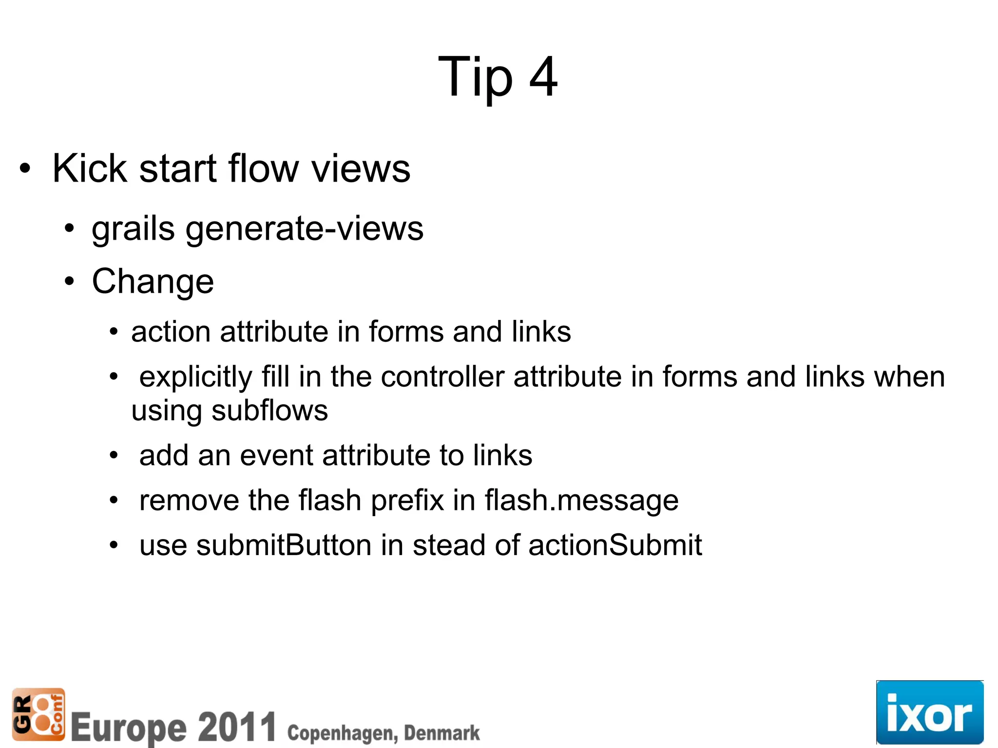 Tip 4
• Kick start flow views
  • grails generate-views
  • Change
     • action attribute in forms and links
     • explicitly fill in the controller attribute in forms and links when
       using subflows
     • add an event attribute to links
     • remove the flash prefix in flash.message
     • use submitButton in stead of actionSubmit
 