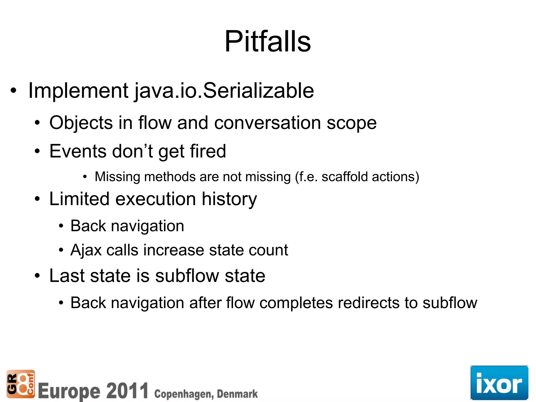 Pitfalls
• Implement java.io.Serializable
  • Objects in flow and conversation scope
  • Events don’t get fired
        • Missing methods are not missing (f.e. scaffold actions)
  • Limited execution history
     • Back navigation
     • Ajax calls increase state count
  • Last state is subflow state
     • Back navigation after flow completes redirects to subflow
 
