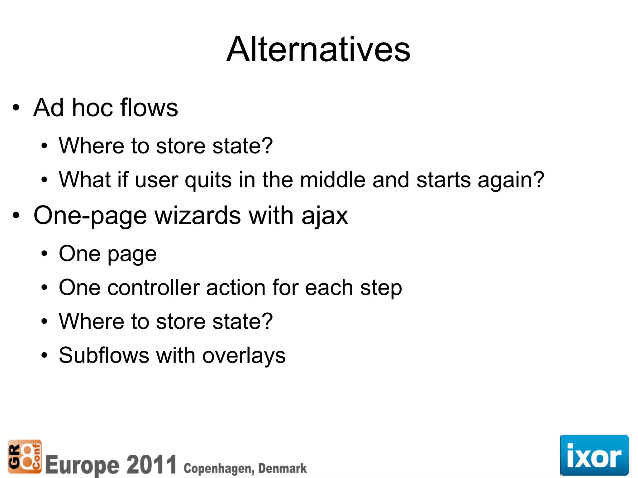 Alternatives
• Ad hoc flows
  • Where to store state?
  • What if user quits in the middle and starts again?
• One-page wizards with ajax
  • One page
  • One controller action for each step
  • Where to store state?
  • Subflows with overlays
 
