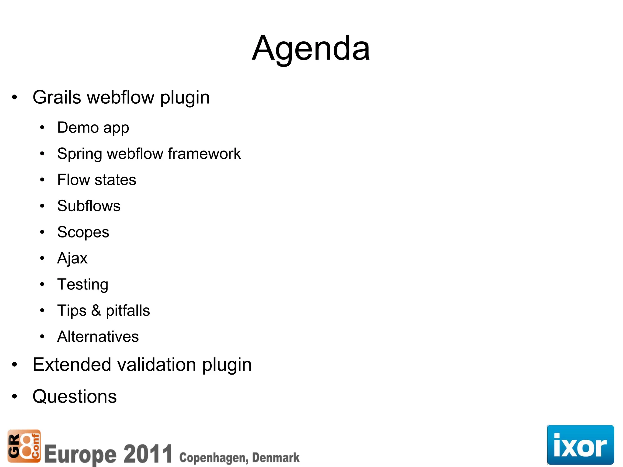 Agenda
• Grails webflow plugin
   • Demo app
   • Spring webflow framework
   • Flow states
   • Subflows
   • Scopes
   • Ajax
   • Testing
   • Tips & pitfalls
   • Alternatives
• Extended validation plugin
• Questions
 
