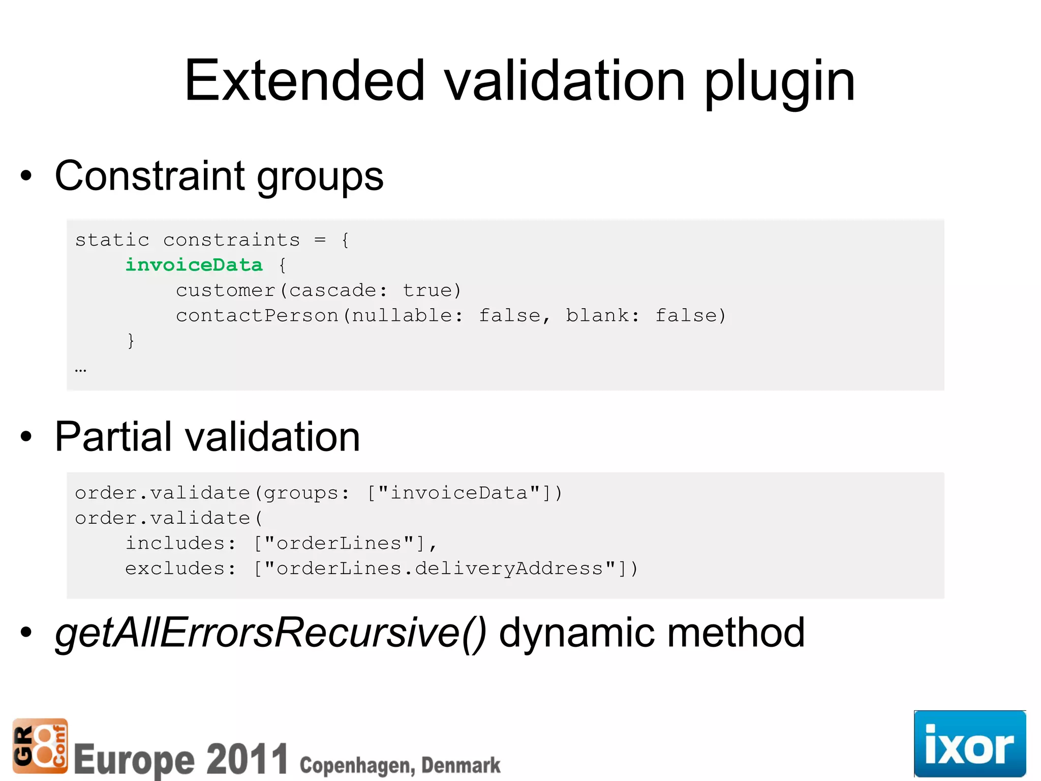 Extended validation plugin
• Constraint groups
   static constraints = {
       invoiceData {
           customer(cascade: true)
           contactPerson(nullable: false, blank: false)
       }
   …


• Partial validation
   order.validate(groups: ["invoiceData"])
   order.validate(
       includes: ["orderLines"],
       excludes: ["orderLines.deliveryAddress"])


• getAllErrorsRecursive() dynamic method
 