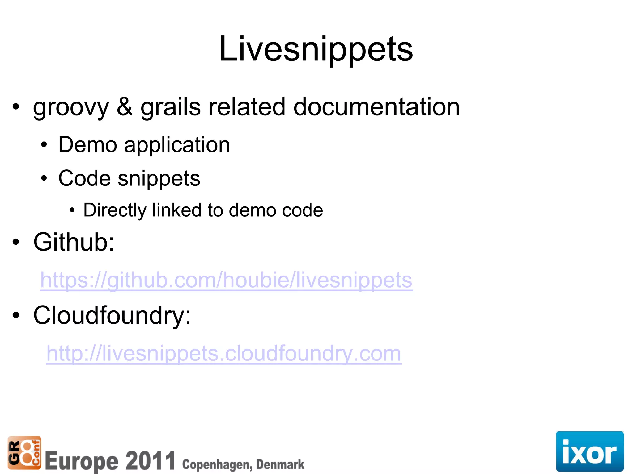Livesnippets
• groovy & grails related documentation
  • Demo application
  • Code snippets
     • Directly linked to demo code
• Github:
  https://github.com/houbie/livesnippets
• Cloudfoundry:
   http://livesnippets.cloudfoundry.com
 