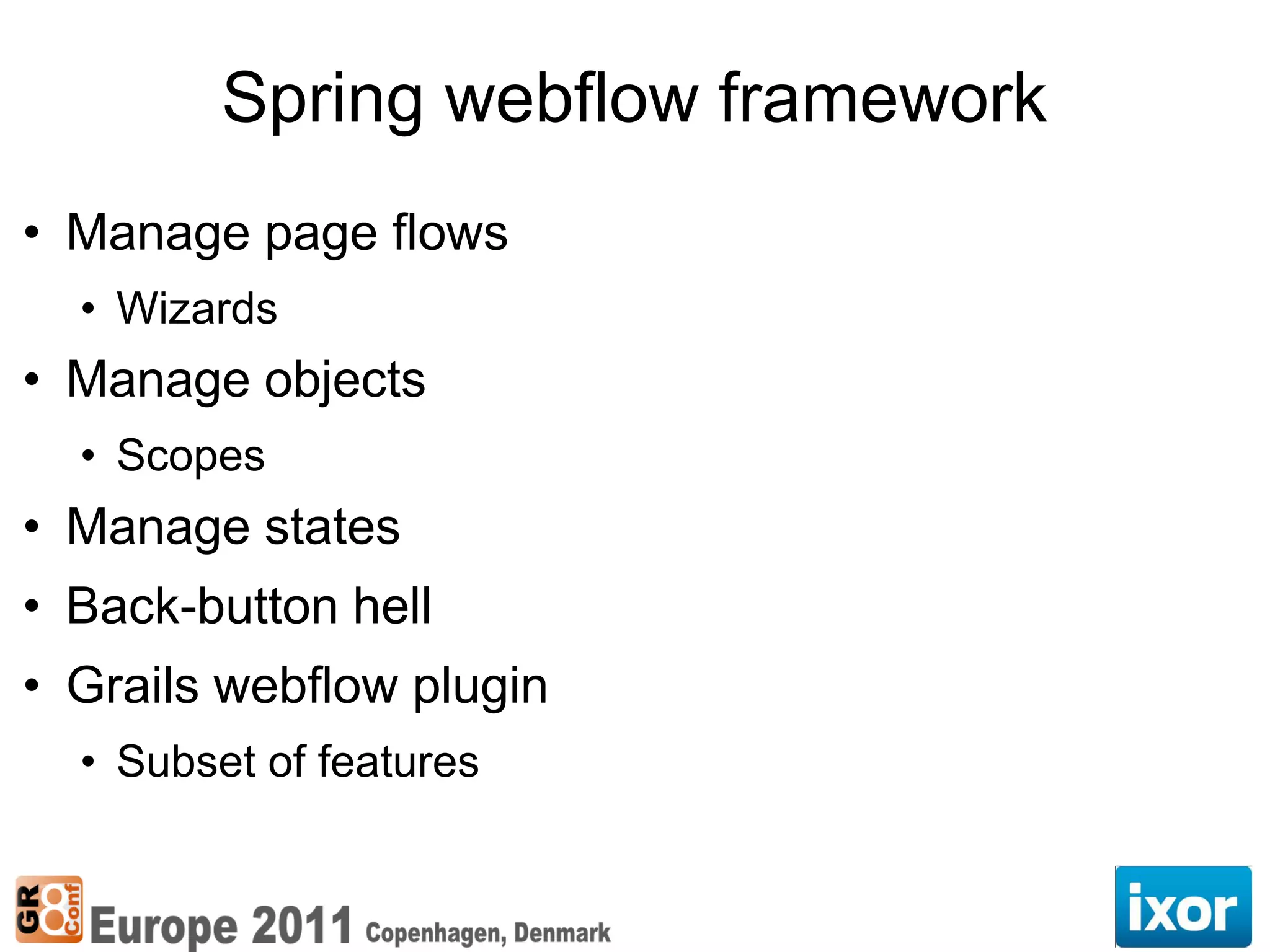 Spring webflow framework
• Manage page flows
  • Wizards
• Manage objects
  • Scopes
• Manage states
• Back-button hell
• Grails webflow plugin
  • Subset of features
 
