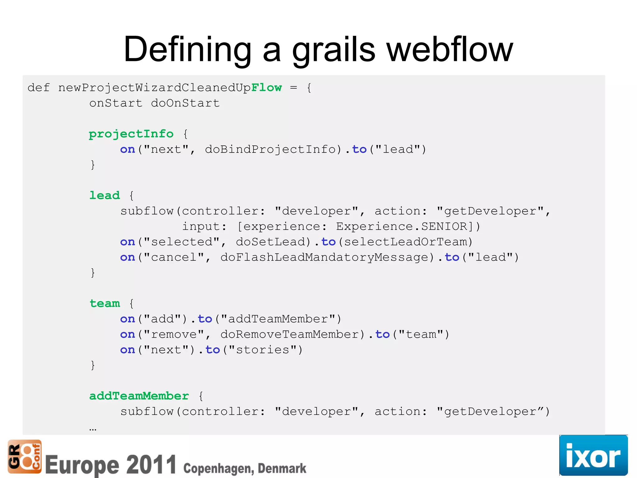 Defining a grails webflow
def newProjectWizardCleanedUpFlow = {
        onStart doOnStart

       projectInfo {
           on("next", doBindProjectInfo).to("lead")
       }

       lead {
           subflow(controller: "developer", action: "getDeveloper",
                   input: [experience: Experience.SENIOR])
           on("selected", doSetLead).to(selectLeadOrTeam)
           on("cancel", doFlashLeadMandatoryMessage).to("lead")
       }

       team {
           on("add").to("addTeamMember")
           on("remove", doRemoveTeamMember).to("team")
           on("next").to("stories")
       }

       addTeamMember {
           subflow(controller: "developer", action: "getDeveloper”)
       …
 