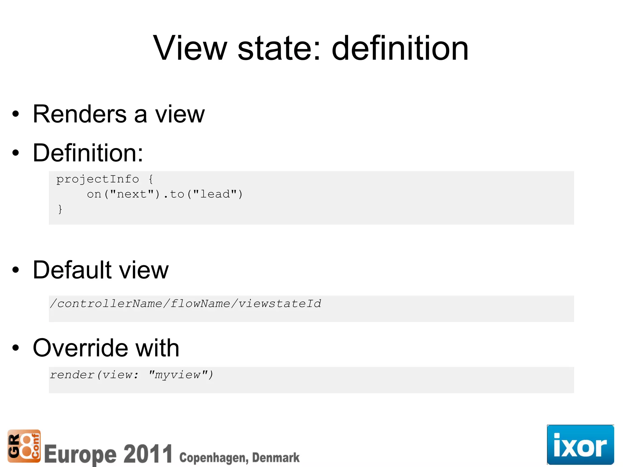 View state: definition
• Renders a view
• Definition:
    projectInfo {
        on("next").to("lead")
    }




• Default view
   /controllerName/flowName/viewstateId


• Override with
   render(view: "myview")
 