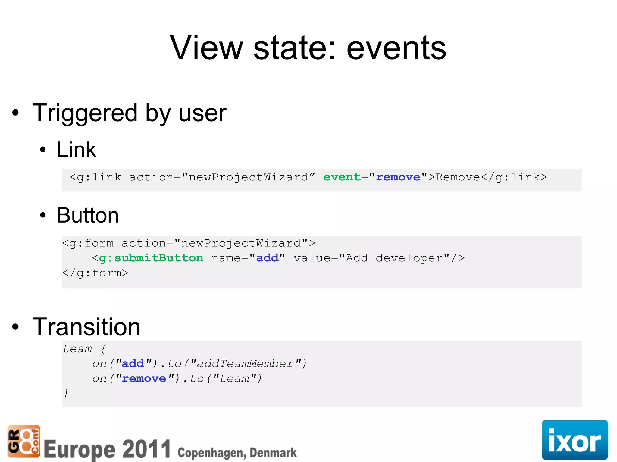 View state: events
• Triggered by user
  • Link
     <g:link action="newProjectWizard” event="remove">Remove</g:link>


  • Button
    <g:form action="newProjectWizard">
        <g:submitButton name="add" value="Add developer"/>
    </g:form>



• Transition
    team {
        on("add").to("addTeamMember")
        on("remove").to("team")
    }
 