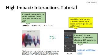 tillcarlos.com
High Impact: Interactions Tutorial
Link on webflow.
com
It could be more generic
to appeal to even more
people (who might not use
webflow yet)
A powerful presentation of
what's possible. Gives
value and presents the
USP
Reached 776 twitter
shares, 1.5k facebook
shares and 61 comments
on hacker news
 