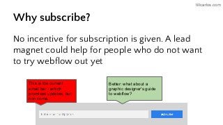 tillcarlos.com
Why subscribe?
No incentive for subscription is given. A lead
magnet could help for people who do not want
to try webflow out yet
Better: what about a
graphic designer's guide
to webflow?
This is the current
email bar - which
promises updates, but
non come.
 