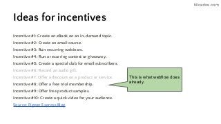 tillcarlos.com
Ideas for incentives
Incentive #1: Create an eBook on an in-demand topic.
Incentive #2: Create an email course.
Incentive #3: Run recurring webinars.
Incentive #4: Run a recurring contest or giveaway.
Incentive #5: Create a special club for email subscribers.
Incentive #6: Record an audio gift.
Incentive #7: Offer a discount on a product or service.
Incentive #8: Offer a free trial membership.
Incentive #9: Offer free product samples.
Incentive #10: Create a quick video for your audience.
Source: Pigeon Express Blog
This is what webflow does
already.
 