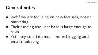tillcarlos.com
General notes
● webflow are focusing on new features, not on
marketing
● Their funding and user base is large enough to
relax
● Yet, they could do much more: blogging and
email marketing
 