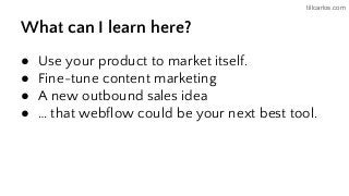 tillcarlos.com
What can I learn here?
● Use your product to market itself.
● Fine-tune content marketing
● A new outbound sales idea
● … that webflow could be your next best tool.
 