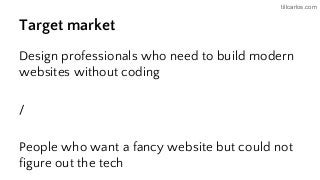 tillcarlos.com
Target market
Design professionals who need to build modern
websites without coding
/
People who want a fancy website but could not
figure out the tech
 