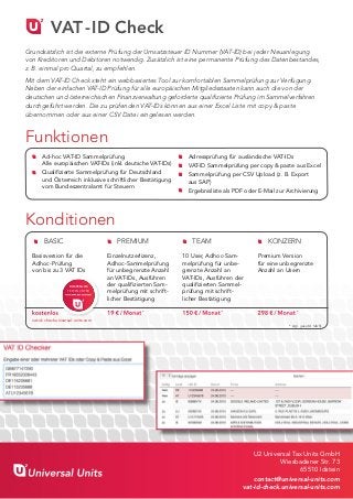 VAT-ID Check
U2 Universal Tax Units GmbH
Wiesbadener Str. 73
65510 Idstein
contact@universal-units.com
vat-id-check.universal-units.com
Grundsätzlich ist die externe Prüfung der Umsatzsteuer ID Nummer (VAT-ID) bei jeder Neuanlegung
von Kreditoren und Debitoren notwendig. Zusätzlich ist eine permanente Prüfung des Datenbestandes,
z. B. einmal pro Quartal, zu empfehlen.
Mit dem VAT-ID Check steht ein webbasiertes Tool zur komfortablen Sammelprüfung zur Verfügung.
Neben der einfachen VAT-ID Prüfung für alle europäischen Mitgliedsstaaten kann auch die von der
deutschen und österreichischen Finanzverwaltung geforderte qualifizierte Prüfung im Sammelverfahren
durchgeführt werden. Die zu prüfenden VAT-IDs können aus einer Excel Liste mit copy & paste
übernommen oder aus einer CSV Datei eingelesen werden.
Funktionen
BASIC
	
Basisversion für die
Adhoc-Prüfung
von bis zu 3 VAT IDs
kostenlos
vat-id-check.universal-units.com
PREMIUM
Einzelnutzerlizenz,
Adhoc-Sammelprüfung
für unbegrenzte Anzahl
an VAT-IDs, Ausführen
der qualifizierten Sam-
melprüfung mit schrift-
licher Bestätigung
19 € / Monat*
TEAM
10 User, Adhoc-Sam-
melprüfung für unbe-
grenzte Anzahl an
VAT-IDs, Ausführen der
qualifizierten Sammel-
prüfung mit schrift-
licher Bestätigung
150 € / Monat*
KONZERN
Premium Version
für eine unbegrenzte
Anzahl an Usern
298 € / Monat*
Konditionen
	 Ad-hoc VAT-ID Sammelprüfung ­
		 Alle europäischen VAT-IDs (inkl. deutsche VAT-IDs)
	 Qualifizierte Sammelprüfung für Deutschland
		 und Österreich inklusive schriftlicher Bestätigung
		 vom Bundeszentralamt für Steuern
	 Adressprüfung für ausländische VAT-IDs
	 VAT-ID Sammelprüfung per copy & paste aus Excel
	 Sammelprüfung per CSV Upload (z. B. Export
		 aus SAP)
	 Ergebnisliste als PDF oder E-Mail zur Archivierung
KOSTENLOS
TESTEN UNTER
www.universal - units.com
* zzgl. gesetzl. MwSt.
 