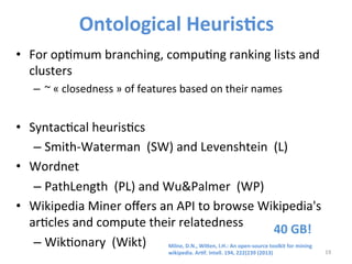 Ontological 
Heuris@cs 
• For 
op>mum 
branching, 
compu>ng 
ranking 
lists 
and 
clusters 
– ~ 
« 
closedness 
» 
of 
features 
based 
on 
their 
names 
• Syntac>cal 
heuris>cs 
– Smith-­‐Waterman 
(SW) 
and 
Levenshtein 
(L) 
• Wordnet 
– PathLength 
(PL) 
and 
Wu&Palmer 
(WP) 
• Wikipedia 
Miner 
offers 
an 
API 
to 
browse 
Wikipedia's 
ar>cles 
and 
compute 
their 
relatedness 
– Wik>onary 
(Wikt) 
19 
40 
GB! 
Milne, 
D.N., 
Wigen, 
I.H.: 
An 
open-­‐source 
toolkit 
for 
mining 
wikipedia. 
Ar@f. 
Intell. 
194, 
222{239 
(2013) 
 