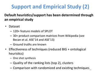 • Dataset 
– 120+ 
feature 
models 
of 
SPLOT 
– 30+ 
product 
comparison 
matrices 
from 
Wikipedia 
(see 
Becan 
et 
al. 
ASE’14 
and 
ASE’13) 
– Ground 
truths 
are 
known 
• Effec>veness 
of 
techniques 
(reduced 
BIG 
+ 
ontological 
heuris>cs) 
– One 
shot 
synthesis 
– Quality 
of 
the 
ranking 
lists 
(top 
2), 
clusters 
– Comparison 
with 
randomized 
and 
exis>ng 
techniques 
22 
Support 
and 
Empirical 
Study 
(2) 
Default 
heuris@cs/support 
has 
been 
determined 
through 
an 
empirical 
study 
 