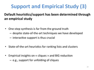 • One-­‐step 
synthesis 
is 
far 
from 
the 
ground 
truth 
– despite 
state-­‐of-­‐the-­‐art 
techniques 
we 
have 
developed 
– interac>ve 
support 
is 
thus 
crucial 
• State-­‐of-­‐the-­‐art 
heuris>cs 
for 
ranking 
lists 
and 
clusters 
• Empirical 
insights 
on 
« 
cliques 
» 
and 
BIG 
reduc>on 
– e.g., 
support 
for 
unfolding 
of 
cliques 
23 
Support 
and 
Empirical 
Study 
(3) 
Default 
heuris@cs/support 
has 
been 
determined 
through 
an 
empirical 
study 
 