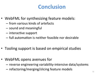• WebFML 
for 
synthesizing 
feature 
models: 
– from 
various 
kinds 
of 
artefacts 
– sound 
and 
meaningful 
– interac>ve 
support 
– full 
automa>on 
is 
neither 
feasible 
nor 
desirable 
• Tooling 
support 
is 
based 
on 
empirical 
studies 
• WebFML 
opens 
avenues 
for 
– reverse 
engineering 
variability-­‐intensive 
data/systems 
– refactoring/merging/slicing 
feature 
models 
32 
Conclusion 
 