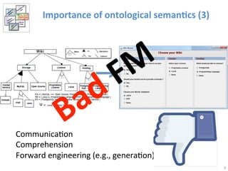 Importance 
of 
ontological 
seman@cs 
(3) 
9 
Communica>on 
Comprehension 
Forward 
engineering 
(e.g., 
genera>on) 
 
