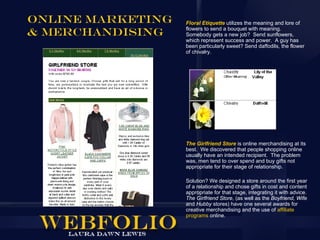Online Marketing   Floral Etiquette utilizes the meaning and lore of

& Merchandising    flowers to send a bouquet with meaning.
                   Somebody gets a new job? Send sunflowers,
                   which represent success and power. A guy has
                   been particularly sweet? Send daffodils, the flower
                   of chivalry.




                   The Girlfriend Store is online merchandising at its
                   best. We discovered that people shopping online
                   usually have an intended recipient. The problem
                   was, men tend to over spend and buy gifts not
                   appropriate for their stage of relationship.

                   Solution? We designed a store around the first year
                   of a relationship and chose gifts in cost and content
                   appropriate for that stage, integrating it with advice.
                   The Girlfriend Store, (as well as the Boyfriend, Wife
                   and Hubby stores) have one several awards for
                   creative merchandising and the use of affiliate
                   programs online.
 