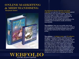 Online Marketing
& Merchandising
Storybook Advent   The Storybook Advent Calendar and Carols
                   Collection is a new form of cause marketing geared
                   at the church and non-profit market. As the
                   economy began to slide in 2007 I realized that
                   churches and non-profits would increasingly be
                   burdened with people seeking assistance.
                   Unfortunately as more people seek assistance, the
                   available pool of donations usually diminishes
                   exponentially.

                   The question: How can non-profits raise funds
                   without having to expend money to do so? It had to
                   be compelling and something people would want to
                   buy that also reinforced the mission of the non-
                   profits.


                   The solution: A children’s book and CD collection,
                   all digital, leveraging affiliate marketing through
                   ClickBank. Utilizing a combination of public domain
                   writers of classics as well as 7-original stories we
                   created a book that appeals to parents and children.
                   My writing partner on this project and composer
                   friend Michael Brech and I were able to create a
                   book with proven favorites while adding exclusive
                   content. The CD was created utilizing public domain
                   carols and we chose a simple orchestration (piano
                   solos) for the songs that enabled it to be used as
                   background music or as a sing along for caroling.
 