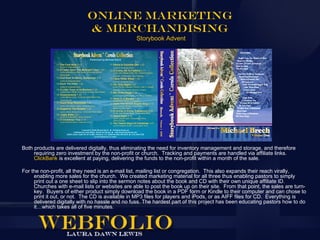Online Marketing
                            & Merchandising
                                                  Storybook Advent




Both products are delivered digitally, thus eliminating the need for inventory management and storage, and therefore
     requiring zero investment by the non-profit or church. Tracking and payments are handled via affiliate links.
     ClickBank is excellent at paying, delivering the funds to the non-profit within a month of the sale.

For the non-profit, all they need is an e-mail list, mailing list or congregation. This also expands their reach virally,
     enabling more sales for the church. We created marketing material for all three thus enabling pastors to simply
     print out a one sheet to slip into the sermon notes about the book and CD with their own unique affiliate ID.
     Churches with e-mail lists or websites are able to post the book up on their site. From that point, the sales are turn-
     key. Buyers of either product simply download the book in a PDF form or Kindle to their computer and can chose to
     print it out, or not. The CD is available in MP3 files for players and iPods, or as AIFF files for CD. Everything is
     delivered digitally with no hassle and no fuss. The hardest part of this project has been educating pastors how to do
     it…which takes all of five minutes.
 