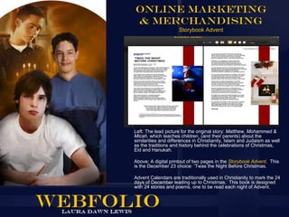 Online Marketing
& Merchandising
                     Storybook Advent




Left: The lead picture for the original story: Matthew, Mohammed &
Micah, which teaches children, (and their parents) about the
similarities and differences in Christianity, Islam and Judaism as well
as the traditions and history behind the celebrations of Christmas,
Eid and Hanukah.

Above: A digital printout of two pages in the Storybook Advent. This
is the December 23 choice: ‘Twas the Night Before Christmas.

Advent Calendars are traditionally used in Christianity to mark the 24
days of December leading up to Christmas. This book is designed
with 24 stories and poems, one to be read each night of Advent.
 