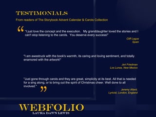 Testimonials
From readers of The Storybook Advent Calendar & Carols Collection


      “I just love the concept and the execution. My granddaughter loved the stories and I
      can't stop listening to the carols. You deserve every success!”
                                                                                       Cliff Lague
                                                                                             Spain




     "I am awestruck with the book's warmth, its caring and loving sentiment, and totally
     enamored with the artwork!“
                                                                                 Jeri Friedman
                                                                        Los Lunas, New Mexico



     "Just gone through carols and they are great, simplicity at its best. All that is needed
     for a sing along, or to bring out the spirit of Christmas cheer. Well done to all
     involved."
                                                                                   Jeremy Allard,
                                                                       Lyricist, London, England
 
