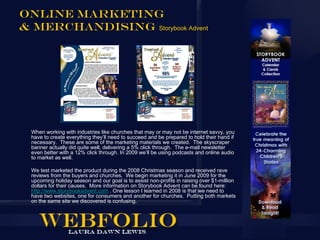 Online Marketing
& Merchandising Storybook Advent




  When working with industries like churches that may or may not be internet savvy, you
  have to create everything they’ll need to succeed and be prepared to hold their hand if
  necessary. These are some of the marketing materials we created. The skyscraper
  banner actually did quite well, delivering a 5% click through. The e-mail newsletter
  even better with a 12% click through. In 2009 we’ll be using podcasts and online audio
  to market as well.

  We test marketed the product during the 2008 Christmas season and received rave
  reviews from the buyers and churches. We begin marketing it in June 2009 for the
  upcoming holiday season and our goal is to assist non-profits in raising over $1-million
  dollars for their causes. More information on Storybook Advent can be found here:
  http://www.storybookadvent.com . One lesson I learned in 2008 is that we need to
  have two websites, one for consumers and another for churches. Putting both markets
  on the same site we discovered is confusing.
 